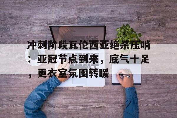 关于冲刺阶段瓦伦西亚绝杀压哨:亚冠节点到来,底气十足,更衣室氛围转暖的信息 关于冲刺阶段瓦伦西亚绝杀压哨:亚冠节点到来,底气十足,更衣室氛围转暖的信息