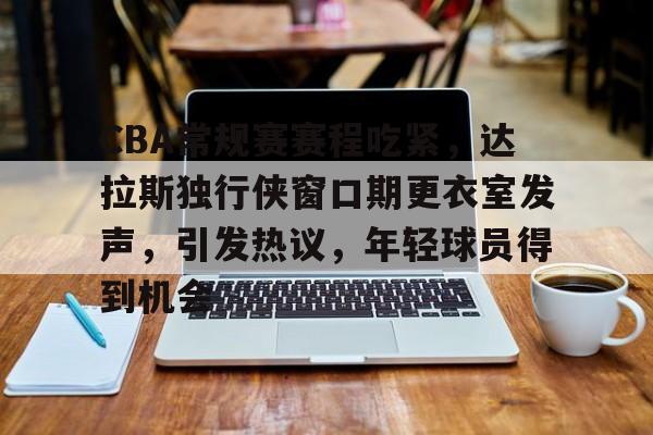 CBA常规赛赛程吃紧，达拉斯独行侠窗口期更衣室发声，引发热议，年轻球员得到机会的简单介绍