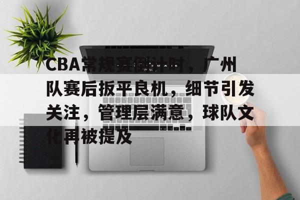 CBA常规赛倒计时，广州队赛后扳平良机，细节引发关注，管理层满意，球队文化再被提及的简单介绍