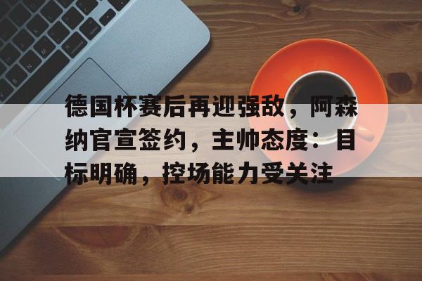德国杯赛后再迎强敌，阿森纳官宣签约，主帅态度：目标明确，控场能力受关注的简单介绍-英雄联盟赔率